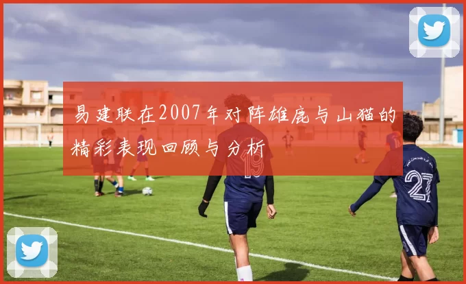 易建联在2007年对阵雄鹿与山猫的精彩表现回顾与分析