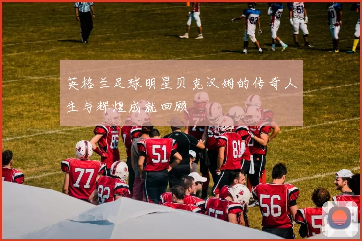 英格兰足球明星贝克汉姆的传奇人生与辉煌成就回顾