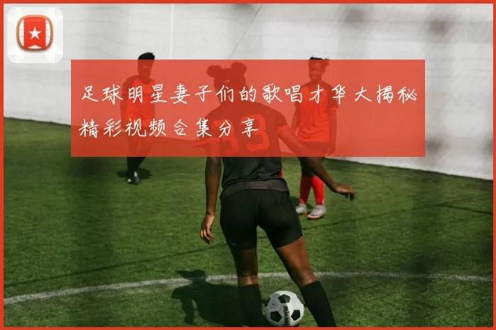 足球明星妻子们的歌唱才华大揭秘精彩视频合集分享