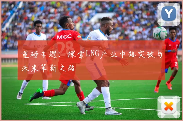 重磅专题：探索LNG产业中路突破与未来革新之路