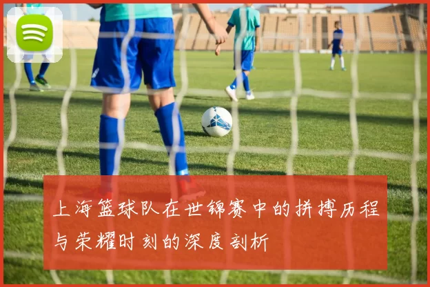上海篮球队在世锦赛中的拼搏历程与荣耀时刻的深度剖析