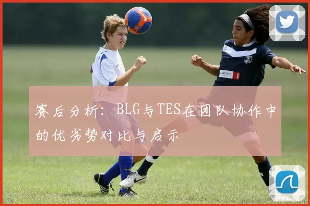 赛后分析：BLG与TES在团队协作中的优劣势对比与启示