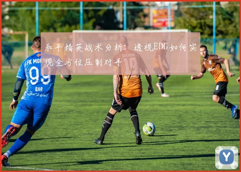 和平精英战术分析：透视EDG如何实现全方位压制对手