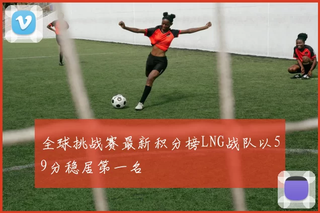 全球挑战赛最新积分榜LNG战队以59分稳居第一名