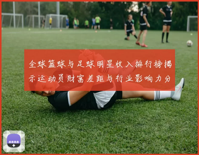全球篮球与足球明星收入排行榜揭示运动员财富差距与行业影响力分析
