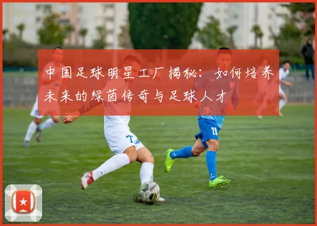 中国足球明星工厂揭秘：如何培养未来的绿茵传奇与足球人才