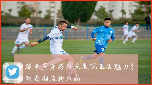 足球明星穿搭风采展现正装魅力引领时尚潮流新风尚