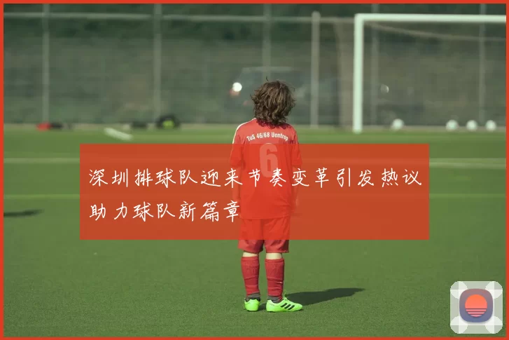 深圳排球队迎来节奏变革引发热议助力球队新篇章