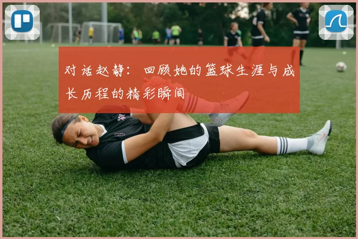 对话赵静：回顾她的篮球生涯与成长历程的精彩瞬间