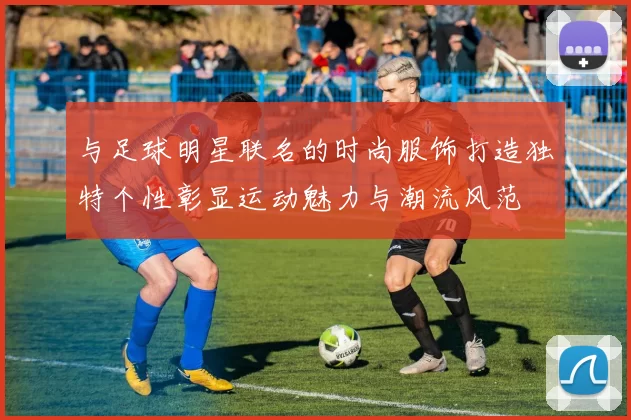 与足球明星联名的时尚服饰打造独特个性彰显运动魅力与潮流风范
