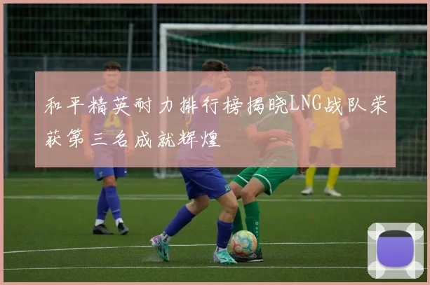 和平精英耐力排行榜揭晓LNG战队荣获第三名成就辉煌