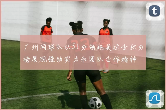 广州网球队以51分领跑奥运会积分榜展现强劲实力和团队合作精神
