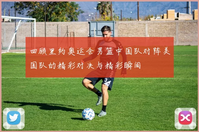 回顾里约奥运会男篮中国队对阵美国队的精彩对决与精彩瞬间