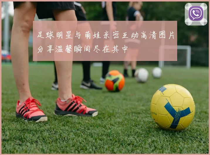 足球明星与萌娃亲密互动高清图片分享温馨瞬间尽在其中