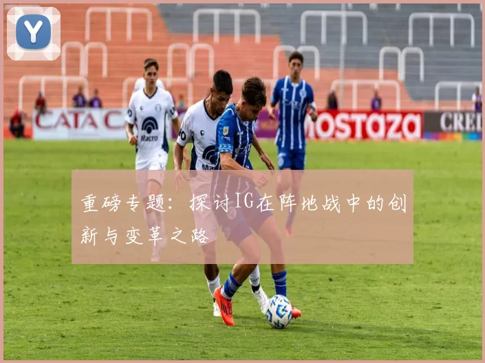 重磅专题：探讨IG在阵地战中的创新与变革之路