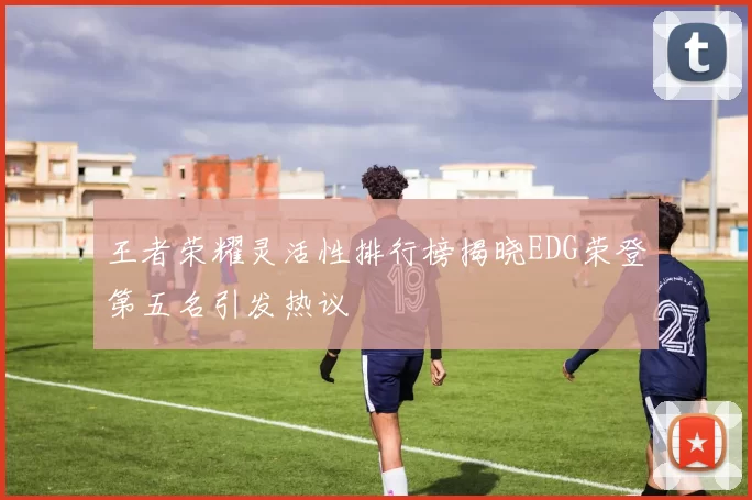 王者荣耀灵活性排行榜揭晓EDG荣登第五名引发热议