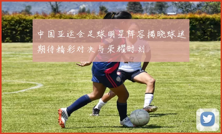 中国亚运会足球明星阵容揭晓球迷期待精彩对决与荣耀时刻