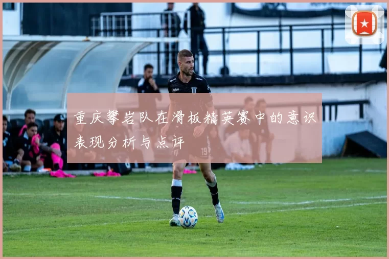 重庆攀岩队在滑板精英赛中的意识表现分析与点评