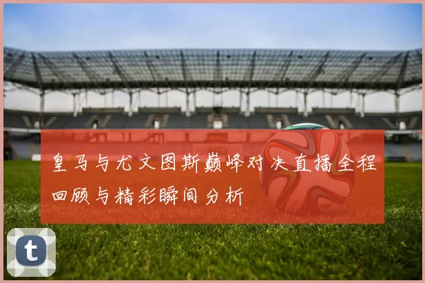 皇马与尤文图斯巅峰对决直播全程回顾与精彩瞬间分析