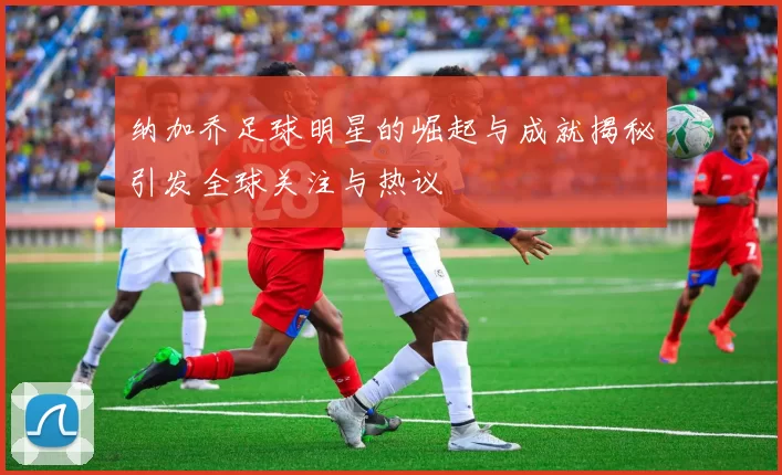 纳加乔足球明星的崛起与成就揭秘引发全球关注与热议