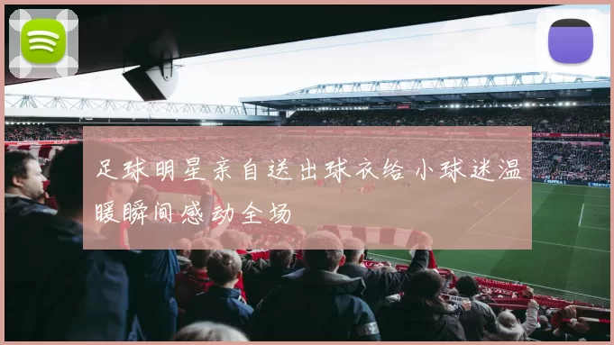 足球明星亲自送出球衣给小球迷温暖瞬间感动全场
