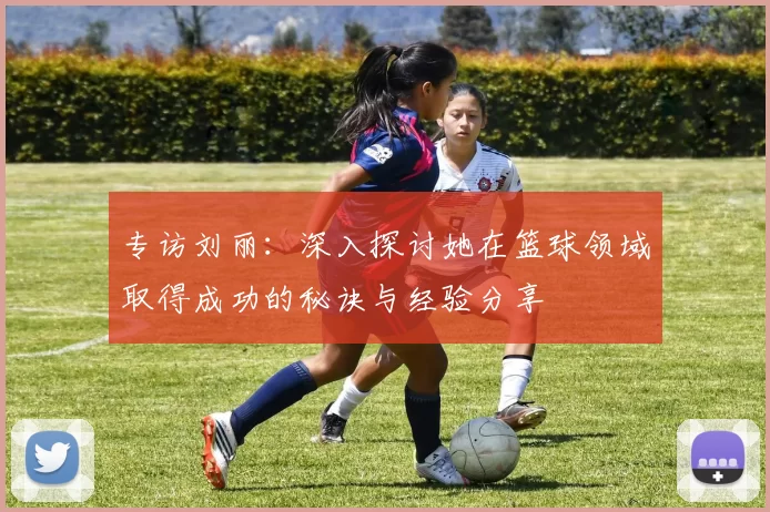 专访刘丽：深入探讨她在篮球领域取得成功的秘诀与经验分享