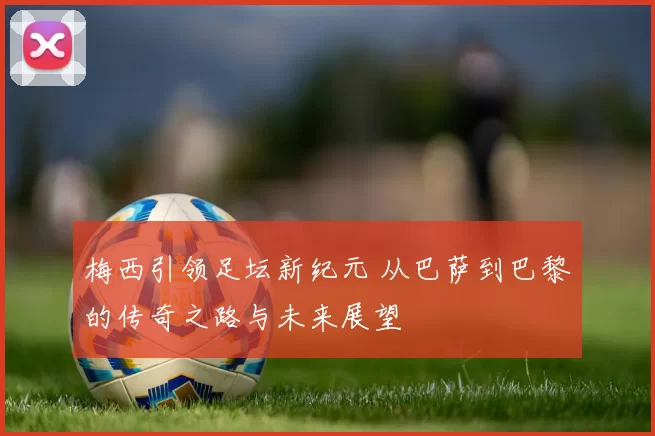 梅西引领足坛新纪元 从巴萨到巴黎的传奇之路与未来展望