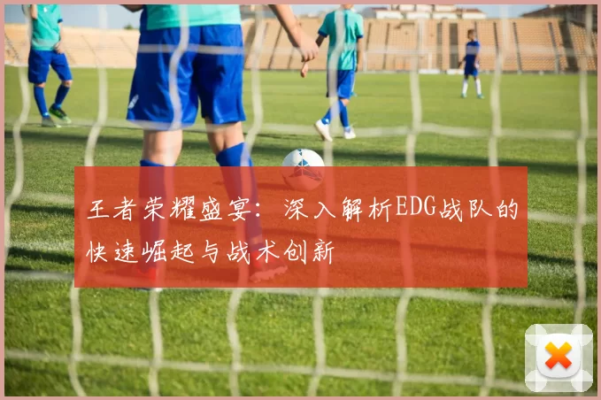 王者荣耀盛宴：深入解析EDG战队的快速崛起与战术创新