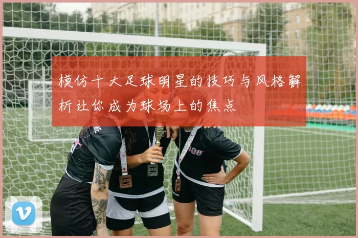 模仿十大足球明星的技巧与风格解析让你成为球场上的焦点