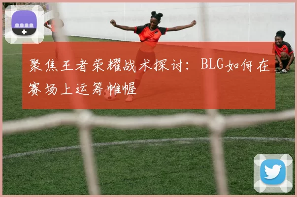 聚焦王者荣耀战术探讨：BLG如何在赛场上运筹帷幄
