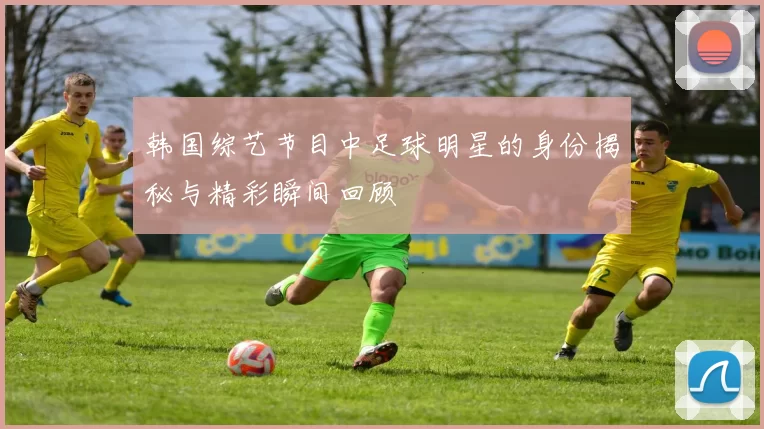 韩国综艺节目中足球明星的身份揭秘与精彩瞬间回顾