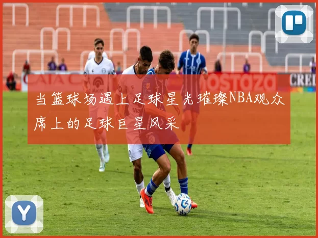 当篮球场遇上足球星光璀璨NBA观众席上的足球巨星风采