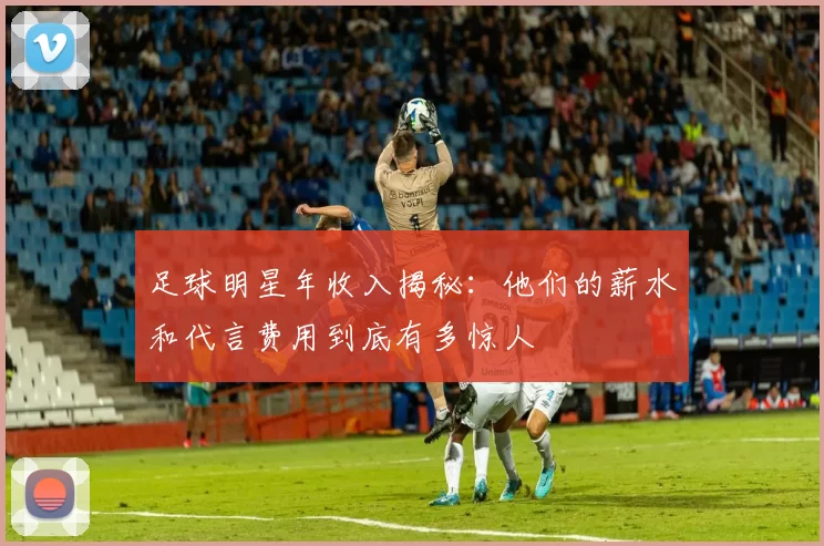 足球明星年收入揭秘：他们的薪水和代言费用到底有多惊人
