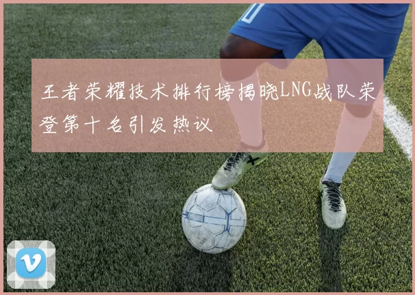 王者荣耀技术排行榜揭晓LNG战队荣登第十名引发热议