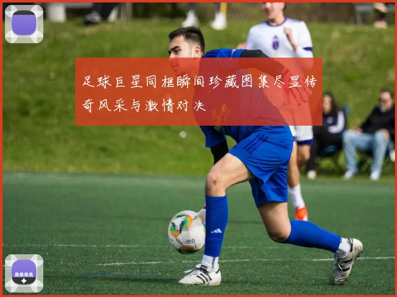 足球巨星同框瞬间珍藏图集尽显传奇风采与激情对决