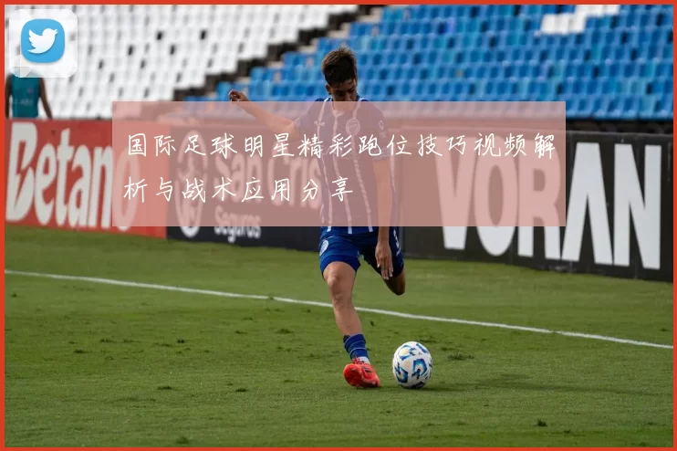 国际足球明星精彩跑位技巧视频解析与战术应用分享
