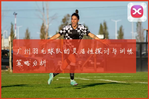 广州羽毛球队的灵活性探讨与训练策略分析
