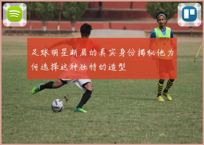 足球明星断眉的真实身份揭秘他为何选择这种独特的造型