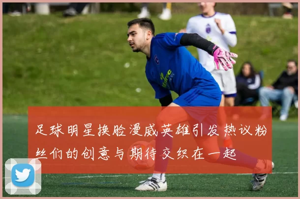 足球明星换脸漫威英雄引发热议粉丝们的创意与期待交织在一起