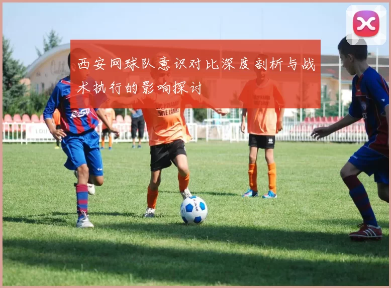 西安网球队意识对比深度剖析与战术执行的影响探讨