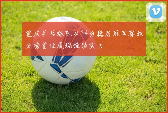 重庆乒乓球队以54分稳居冠军赛积分榜首位展现强劲实力