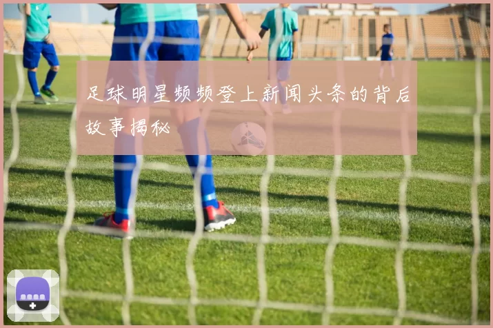 足球明星频频登上新闻头条的背后故事揭秘