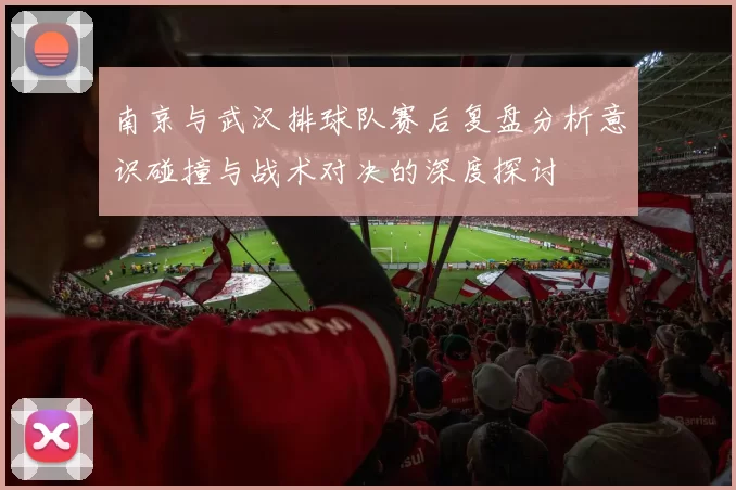 南京与武汉排球队赛后复盘分析意识碰撞与战术对决的深度探讨