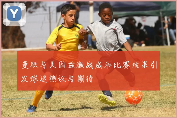 曼联与美因兹激战成和比赛结果引发球迷热议与期待