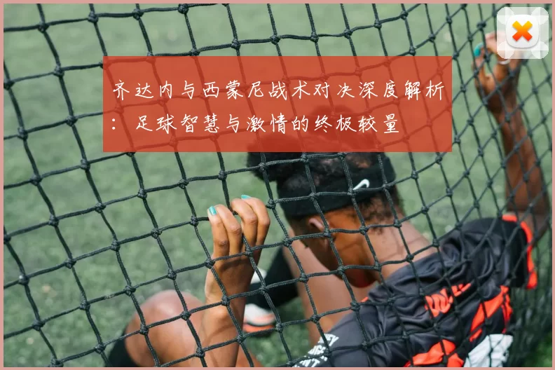 齐达内与西蒙尼战术对决深度解析：足球智慧与激情的终极较量