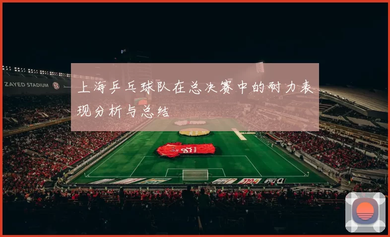 上海乒乓球队在总决赛中的耐力表现分析与总结