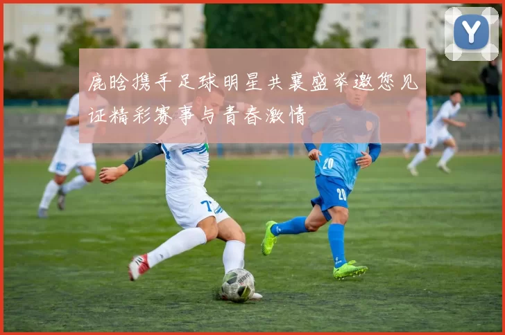 鹿晗携手足球明星共襄盛举邀您见证精彩赛事与青春激情