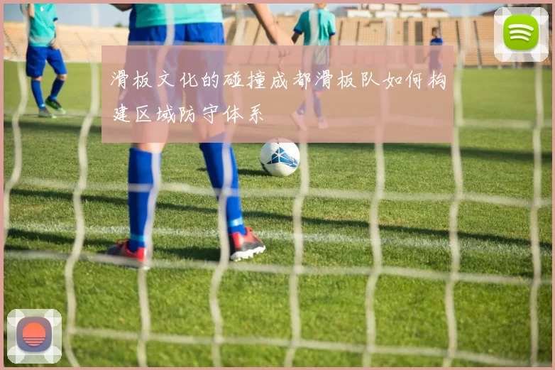 滑板文化的碰撞成都滑板队如何构建区域防守体系