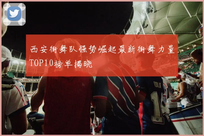 西安街舞队强势崛起最新街舞力量TOP10榜单揭晓