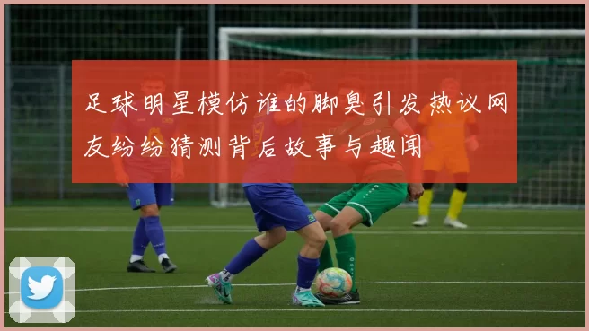 足球明星模仿谁的脚臭引发热议网友纷纷猜测背后故事与趣闻
